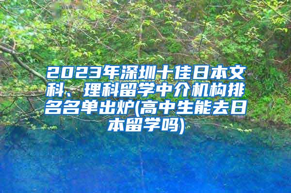 2023年深圳十佳日本文科、理科留学中介机构排名名单出炉(高中生能去日本留学吗)