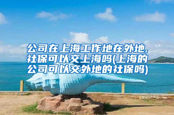 公司在上海工作地在外地,社保可以交上海吗(上海的公司可以交外地的社保吗)