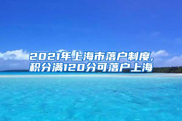 2021年上海市落户制度,积分满120分可落户上海