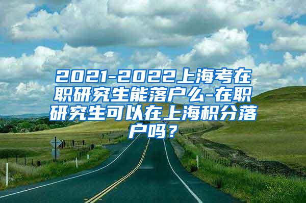 2021-2022上海考在职研究生能落户么-在职研究生可以在上海积分落户吗？