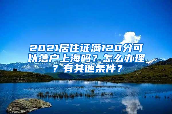 2021居住证满120分可以落户上海吗？怎么办理？有其他条件？