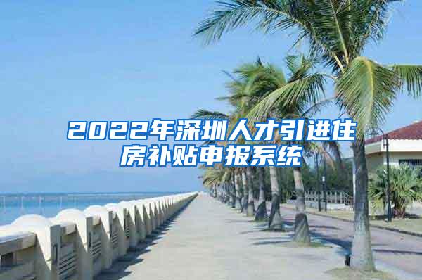 2022年深圳人才引进住房补贴申报系统