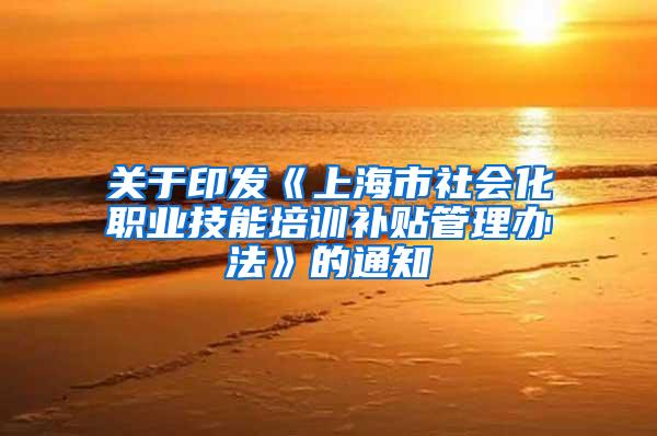 关于印发《上海市社会化职业技能培训补贴管理办法》的通知