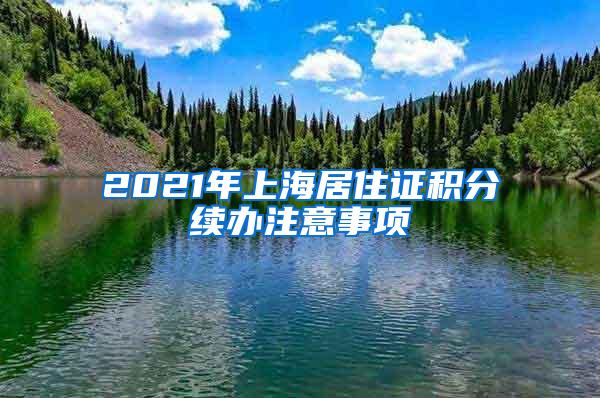 2021年上海居住证积分续办注意事项