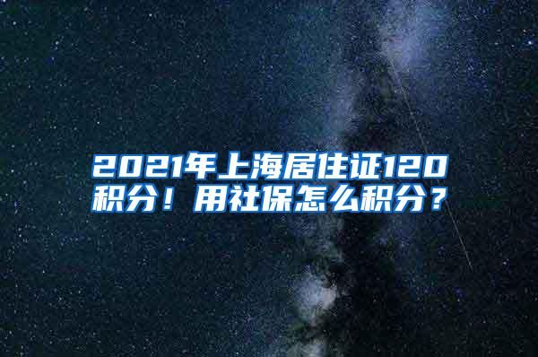 2021年上海居住证120积分！用社保怎么积分？
