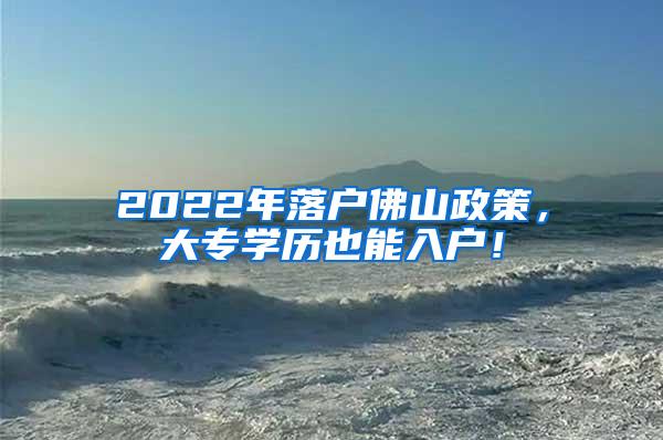 2022年落户佛山政策，大专学历也能入户！