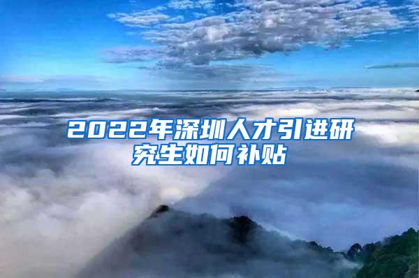 2022年深圳人才引进研究生如何补贴
