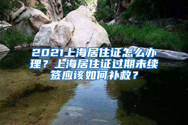 2021上海居住证怎么办理？上海居住证过期未续签应该如何补救？