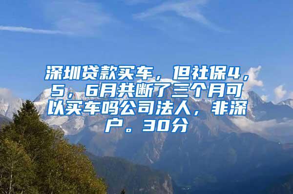 深圳贷款买车，但社保4，5，6月共断了三个月可以买车吗公司法人，非深户。30分