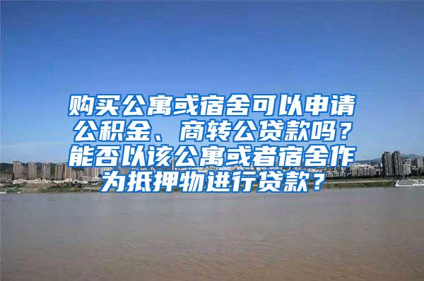 购买公寓或宿舍可以申请公积金、商转公贷款吗？能否以该公寓或者宿舍作为抵押物进行贷款？