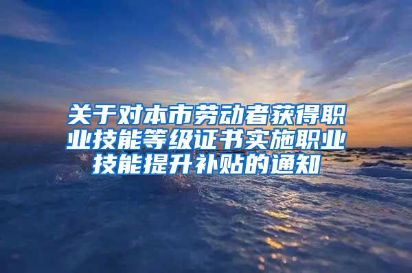 关于对本市劳动者获得职业技能等级证书实施职业技能提升补贴的通知