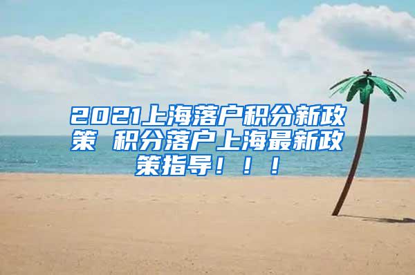 2021上海落户积分新政策 积分落户上海最新政策指导！！！