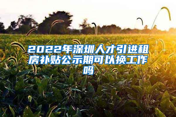 2022年深圳人才引进租房补贴公示期可以换工作吗