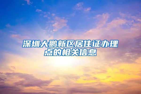 深圳大鹏新区居住证办理点的相关信息