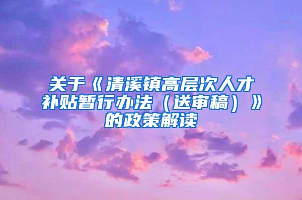 关于《清溪镇高层次人才补贴暂行办法（送审稿）》的政策解读