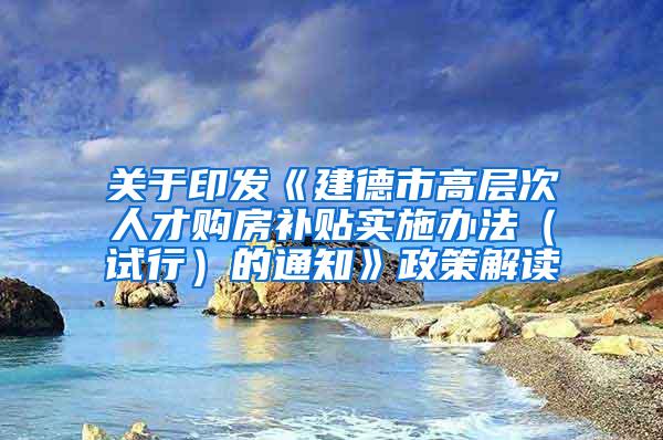 关于印发《建德市高层次人才购房补贴实施办法（试行）的通知》政策解读