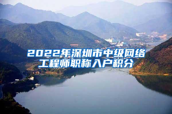 2022年深圳市中级网络工程师职称入户积分