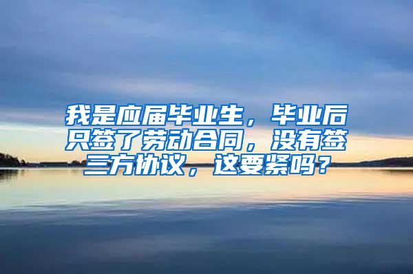 我是应届毕业生，毕业后只签了劳动合同，没有签三方协议，这要紧吗？