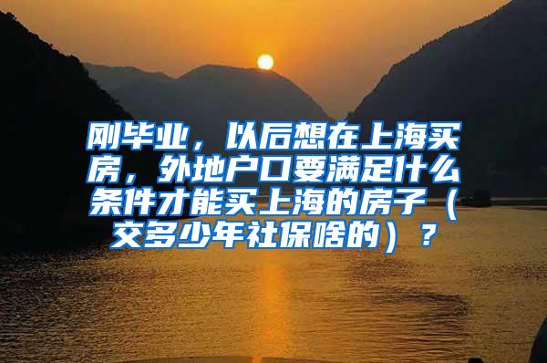 刚毕业，以后想在上海买房，外地户口要满足什么条件才能买上海的房子（交多少年社保啥的）？
