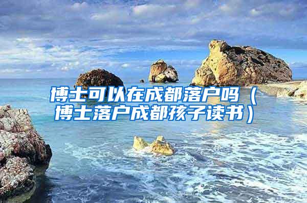 博士可以在成都落户吗（博士落户成都孩子读书）