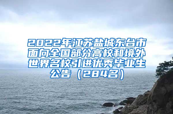2022年江苏盐城东台市面向全国部分高校和境外世界名校引进优秀毕业生公告（284名）