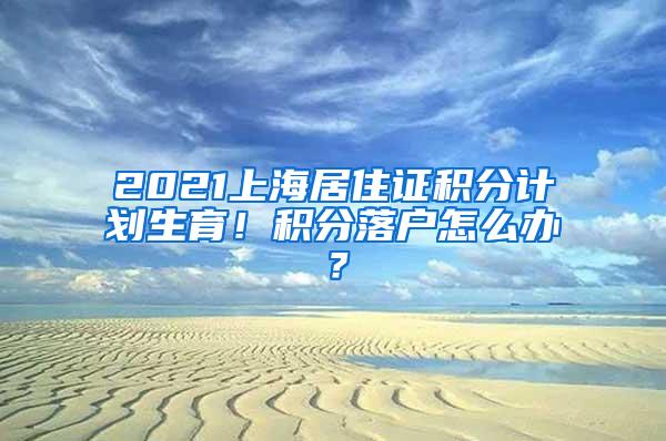 2021上海居住证积分计划生育！积分落户怎么办？