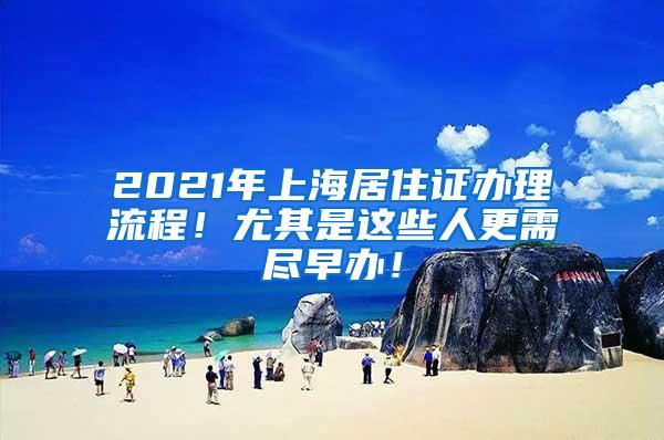 2021年上海居住证办理流程！尤其是这些人更需尽早办！