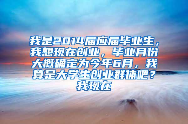 我是2014届应届毕业生，我想现在创业，毕业月份大概确定为今年6月，我算是大学生创业群体吧？我现在