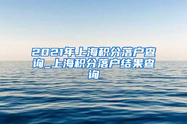 2021年上海积分落户查询_上海积分落户结果查询