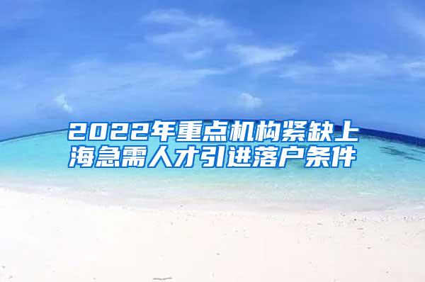 2022年重点机构紧缺上海急需人才引进落户条件