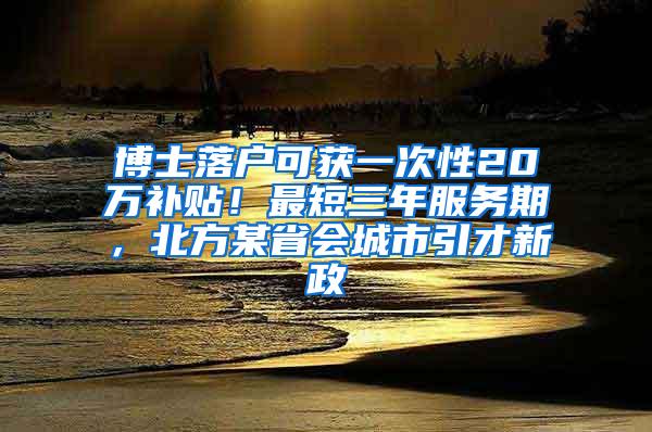 博士落户可获一次性20万补贴！最短三年服务期，北方某省会城市引才新政