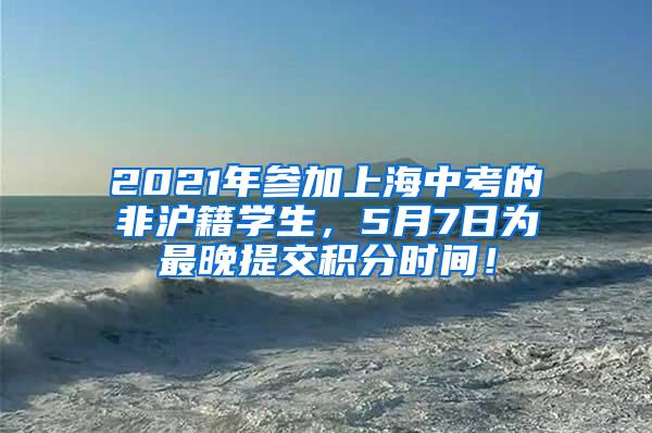 2021年参加上海中考的非沪籍学生，5月7日为最晚提交积分时间！