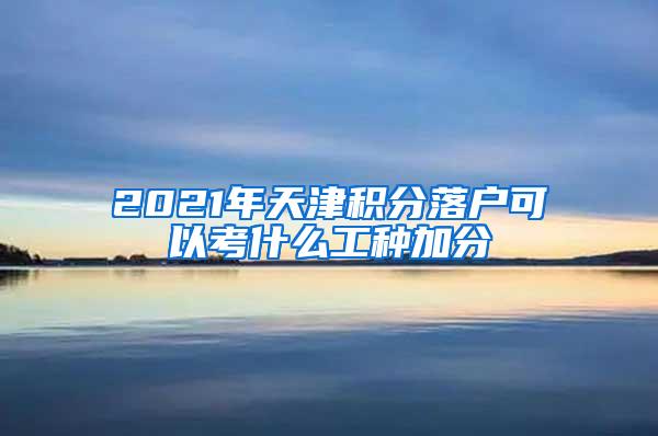 2021年天津积分落户可以考什么工种加分