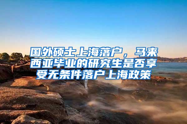 国外硕士上海落户，马来西亚毕业的研究生是否享受无条件落户上海政策