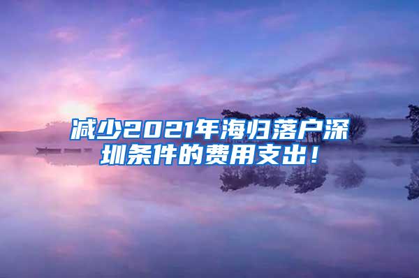 减少2021年海归落户深圳条件的费用支出！