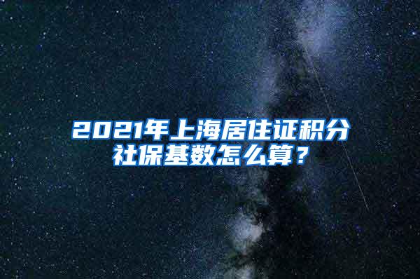 2021年上海居住证积分社保基数怎么算？