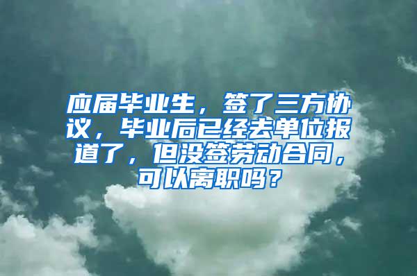 应届毕业生，签了三方协议，毕业后已经去单位报道了，但没签劳动合同，可以离职吗？