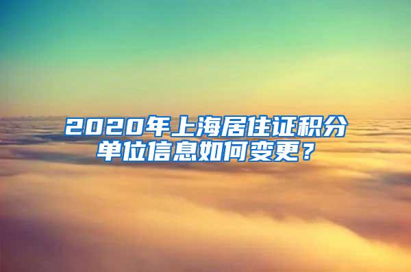 2020年上海居住证积分单位信息如何变更？