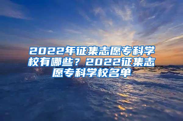 2022年征集志愿专科学校有哪些？2022征集志愿专科学校名单