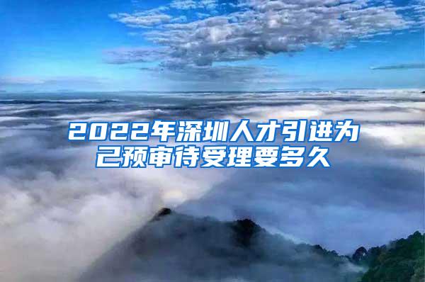 2022年深圳人才引进为己预审待受理要多久