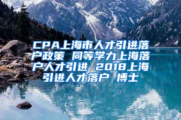 CPA上海市人才引进落户政策 同等学力上海落户人才引进 2018上海引进人才落户 博士