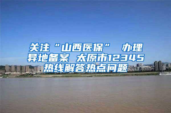 关注“山西医保” 办理异地备案 太原市12345热线解答热点问题