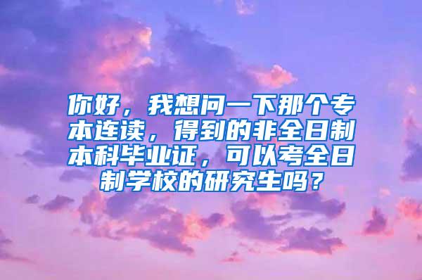 你好，我想问一下那个专本连读，得到的非全日制本科毕业证，可以考全日制学校的研究生吗？