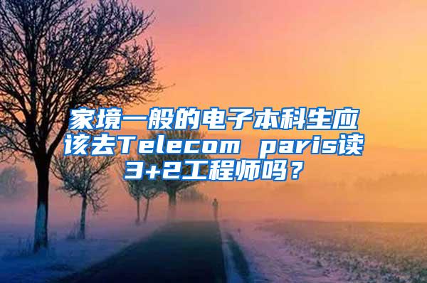 家境一般的电子本科生应该去Telecom paris读3+2工程师吗？