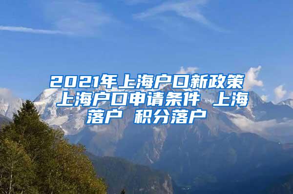 2021年上海户口新政策 上海户口申请条件 上海落户 积分落户