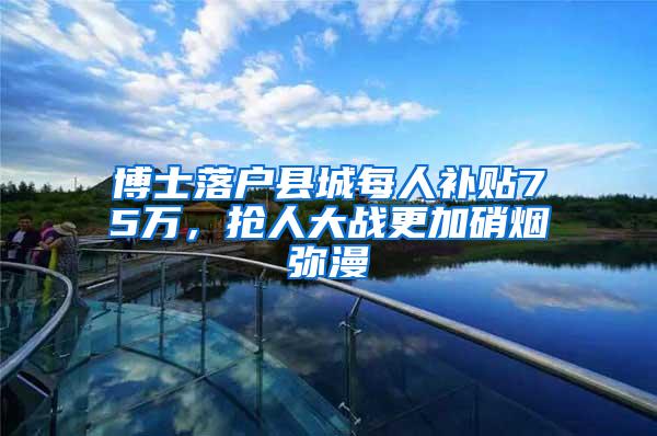 博士落户县城每人补贴75万，抢人大战更加硝烟弥漫