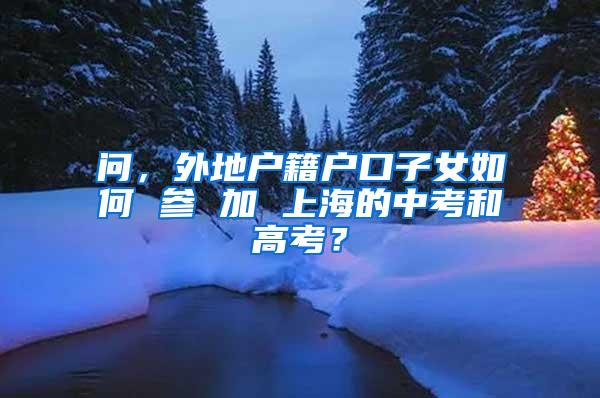 问，外地户籍户口子女如何 参 加 上海的中考和高考？