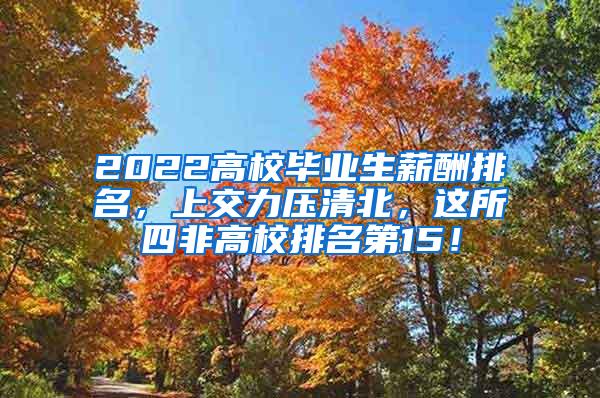 2022高校毕业生薪酬排名，上交力压清北，这所四非高校排名第15！