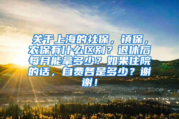 关于上海的社保，镇保，农保有什么区别？退休后每月能拿多少？如果住院的话，自费各是多少？谢谢！