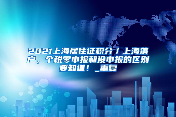 2021上海居住证积分／上海落户，个税零申报和没申报的区别要知道！_重复